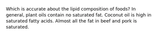 Which is accurate about the lipid composition of foods? In general, plant oils contain no saturated fat. Coconut oil is high in saturated fatty acids. Almost all the fat in beef and pork is saturated.