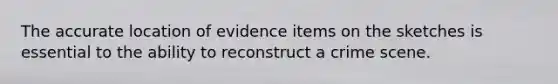 The accurate location of evidence items on the sketches is essential to the ability to reconstruct a crime scene.