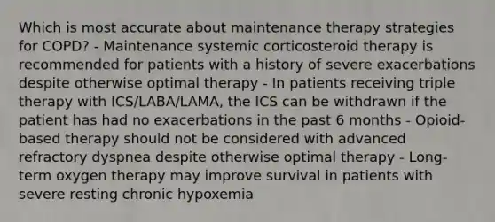 Which is most accurate about maintenance therapy strategies for COPD? - Maintenance systemic corticosteroid therapy is recommended for patients with a history of severe exacerbations despite otherwise optimal therapy - In patients receiving triple therapy with ICS/LABA/LAMA, the ICS can be withdrawn if the patient has had no exacerbations in the past 6 months - Opioid-based therapy should not be considered with advanced refractory dyspnea despite otherwise optimal therapy - Long-term oxygen therapy may improve survival in patients with severe resting chronic hypoxemia