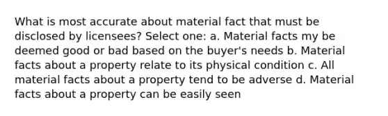 What is most accurate about material fact that must be disclosed by licensees? Select one: a. Material facts my be deemed good or bad based on the buyer's needs b. Material facts about a property relate to its physical condition c. All material facts about a property tend to be adverse d. Material facts about a property can be easily seen