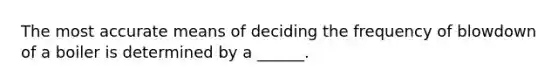 The most accurate means of deciding the frequency of blowdown of a boiler is determined by a ______.