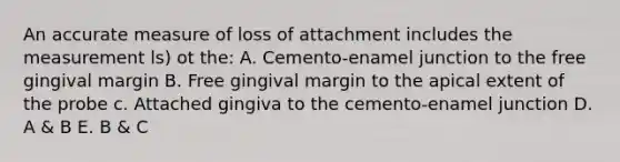 An accurate measure of loss of attachment includes the measurement ls) ot the: A. Cemento-enamel junction to the free gingival margin B. Free gingival margin to the apical extent of the probe c. Attached gingiva to the cemento-enamel junction D. A & B E. B & C