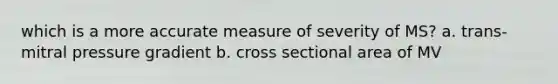 which is a more accurate measure of severity of MS? a. trans-mitral pressure gradient b. cross sectional area of MV