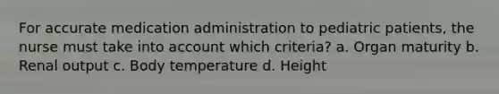 For accurate medication administration to pediatric patients, the nurse must take into account which criteria? a. Organ maturity b. Renal output c. Body temperature d. Height