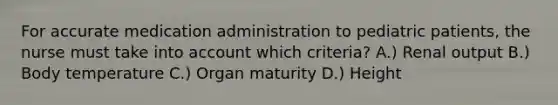 For accurate medication administration to pediatric patients, the nurse must take into account which criteria? A.) Renal output B.) Body temperature C.) Organ maturity D.) Height