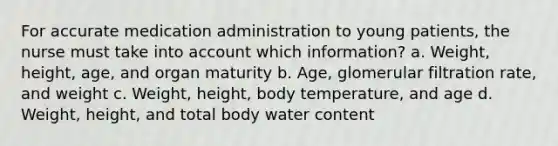 For accurate medication administration to young patients, the nurse must take into account which information? a. Weight, height, age, and organ maturity b. Age, glomerular filtration rate, and weight c. Weight, height, body temperature, and age d. Weight, height, and total body water content