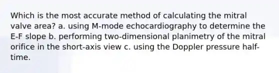 Which is the most accurate method of calculating the mitral valve area? a. using M-mode echocardiography to determine the E-F slope b. performing two-dimensional planimetry of the mitral orifice in the short-axis view c. using the Doppler pressure half-time.