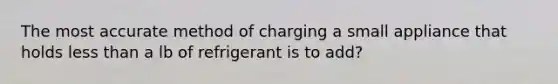 The most accurate method of charging a small appliance that holds less than a lb of refrigerant is to add?