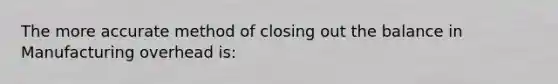 The more accurate method of closing out the balance in Manufacturing overhead is: