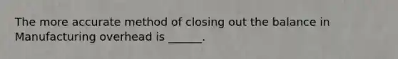 The more accurate method of closing out the balance in Manufacturing overhead is ______.
