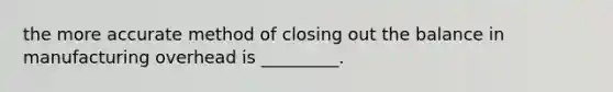 the more accurate method of closing out the balance in manufacturing overhead is _________.