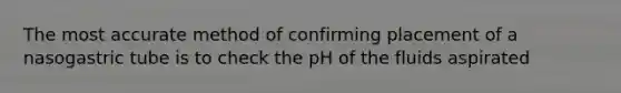 The most accurate method of confirming placement of a nasogastric tube is to check the pH of the fluids aspirated