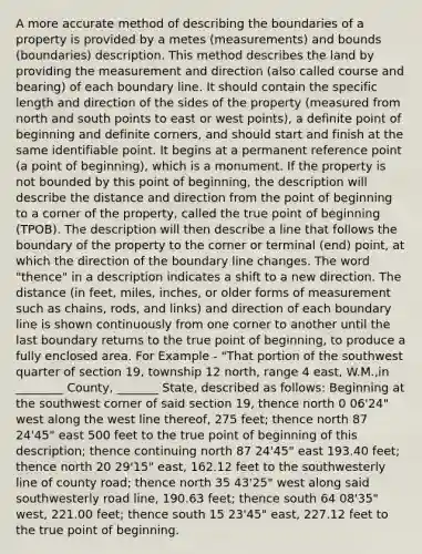 A more accurate method of describing the boundaries of a property is provided by a metes (measurements) and bounds (boundaries) description. This method describes the land by providing the measurement and direction (also called course and bearing) of each boundary line. It should contain the specific length and direction of the sides of the property (measured from north and south points to east or west points), a definite point of beginning and definite corners, and should start and finish at the same identifiable point. It begins at a permanent reference point (a point of beginning), which is a monument. If the property is not bounded by this point of beginning, the description will describe the distance and direction from the point of beginning to a corner of the property, called the true point of beginning (TPOB). The description will then describe a line that follows the boundary of the property to the corner or terminal (end) point, at which the direction of the boundary line changes. The word "thence" in a description indicates a shift to a new direction. The distance (in feet, miles, inches, or older forms of measurement such as chains, rods, and links) and direction of each boundary line is shown continuously from one corner to another until the last boundary returns to the true point of beginning, to produce a fully enclosed area. For Example - "That portion of the southwest quarter of section 19, township 12 north, range 4 east, W.M.,in ________ County, _______ State, described as follows: Beginning at the southwest corner of said section 19, thence north 0 06'24" west along the west line thereof, 275 feet; thence north 87 24'45" east 500 feet to the true point of beginning of this description; thence continuing north 87 24'45" east 193.40 feet; thence north 20 29'15" east, 162.12 feet to the southwesterly line of county road; thence north 35 43'25" west along said southwesterly road line, 190.63 feet; thence south 64 08'35" west, 221.00 feet; thence south 15 23'45" east, 227.12 feet to the true point of beginning.