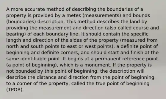 A more accurate method of describing the boundaries of a property is provided by a metes (measurements) and bounds (boundaries) description. This method describes the land by providing the measurement and direction (also called course and bearing) of each boundary line. It should contain the specific length and direction of the sides of the property (measured from north and south points to east or west points), a definite point of beginning and definite corners, and should start and finish at the same identifiable point. It begins at a permanent reference point (a point of beginning), which is a monument. If the property is not bounded by this point of beginning, the description will describe the distance and direction from the point of beginning to a corner of the property, called the true point of beginning (TPOB).