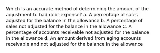 Which is an accurate method of determining the amount of the adjustment to bad debt expense? a. A percentage of sales adjusted for the balance in the allowance b. A percentage of sales not adjusted for the balance in the allowance C. A percentage of accounts receivable not adjusted for the balance in the allowance d. An amount derived from aging accounts receivable and not adjusted for the balance in the allowance