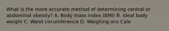 What is the more accurate method of determining central or abdominal obesity? A. Body mass index (BMI) B. Ideal body weight C. Waist circumference D. Weighing ons Cale