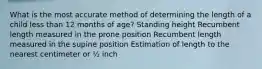 What is the most accurate method of determining the length of a child less than 12 months of age? Standing height Recumbent length measured in the prone position Recumbent length measured in the supine position Estimation of length to the nearest centimeter or ½ inch