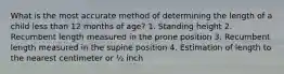 What is the most accurate method of determining the length of a child less than 12 months of age? 1. Standing height 2. Recumbent length measured in the prone position 3. Recumbent length measured in the supine position 4. Estimation of length to the nearest centimeter or ½ inch