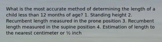 What is the most accurate method of determining the length of a child less than 12 months of age? 1. Standing height 2. Recumbent length measured in the prone position 3. Recumbent length measured in the supine position 4. Estimation of length to the nearest centimeter or ½ inch