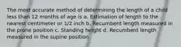 The most accurate method of determining the length of a child less than 12 months of age is a. Estimation of length to the nearest centimeter or 1/2 inch b. Recumbent length measured in the prone position c. Standing height d. Recumbent length measured in the supine position