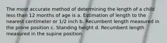 The most accurate method of determining the length of a child less than 12 months of age is a. Estimation of length to the nearest centimeter or 1/2 inch b. Recumbent length measured in the prone position c. Standing height d. Recumbent length measured in the supine position