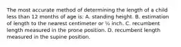 The most accurate method of determining the length of a child less than 12 months of age is: A. standing height. B. estimation of length to the nearest centimeter or ½ inch. C. recumbent length measured in the prone position. D. recumbent length measured in the supine position.