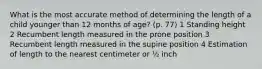 What is the most accurate method of determining the length of a child younger than 12 months of age? (p. 77) 1 Standing height 2 Recumbent length measured in the prone position 3 Recumbent length measured in the supine position 4 Estimation of length to the nearest centimeter or ½ inch