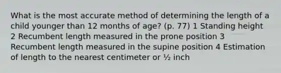 What is the most accurate method of determining the length of a child younger than 12 months of age? (p. 77) 1 Standing height 2 Recumbent length measured in the prone position 3 Recumbent length measured in the supine position 4 Estimation of length to the nearest centimeter or ½ inch