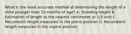 What is the most accurate method of determining the length of a child younger than 12 months of age? A. Standing height B. Estimation of length to the nearest centimeter or 1/2 inch C. Recumbent length measured in the prone position D. Recumbent length measured in the supine position.