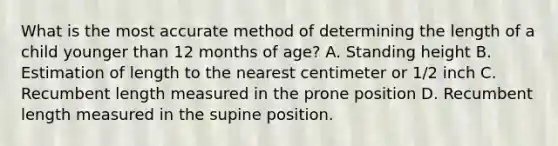 What is the most accurate method of determining the length of a child younger than 12 months of age? A. Standing height B. Estimation of length to the nearest centimeter or 1/2 inch C. Recumbent length measured in the prone position D. Recumbent length measured in the supine position.