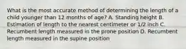 What is the most accurate method of determining the length of a child younger than 12 months of age? A. Standing height B. Estimation of length to the nearest centimeter or 1/2 inch C. Recumbent length measured in the prone position D. Recumbent length measured in the supine position