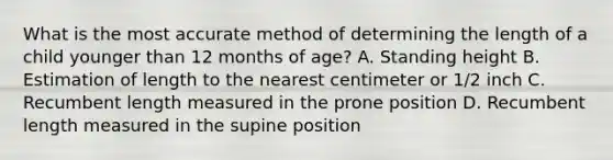 What is the most accurate method of determining the length of a child younger than 12 months of age? A. Standing height B. Estimation of length to the nearest centimeter or 1/2 inch C. Recumbent length measured in the prone position D. Recumbent length measured in the supine position