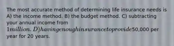 The most accurate method of determining life insurance needs is A) the income method. B) the budget method. C) subtracting your annual income from 1 million. D) having enough insurance to provide50,000 per year for 20 years.