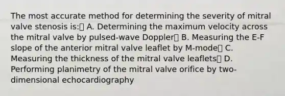 The most accurate method for determining the severity of mitral valve stenosis is: A. Determining the maximum velocity across the mitral valve by pulsed-wave Doppler B. Measuring the E-F slope of the anterior mitral valve leaflet by M-mode C. Measuring the thickness of the mitral valve leaflets D. Performing planimetry of the mitral valve orifice by two-dimensional echocardiography