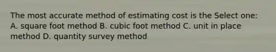 The most accurate method of estimating cost is the Select one: A. square foot method B. cubic foot method C. unit in place method D. quantity survey method