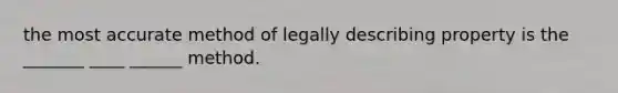 the most accurate method of legally describing property is the _______ ____ ______ method.