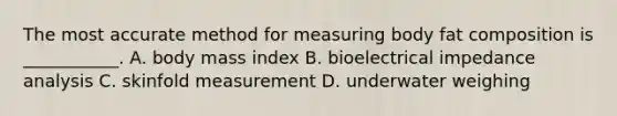 The most accurate method for measuring body fat composition is ___________. A. body mass index B. bioelectrical impedance analysis C. skinfold measurement D. underwater weighing