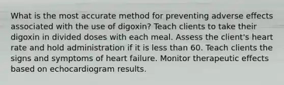 What is the most accurate method for preventing adverse effects associated with the use of digoxin? Teach clients to take their digoxin in divided doses with each meal. Assess the client's heart rate and hold administration if it is less than 60. Teach clients the signs and symptoms of heart failure. Monitor therapeutic effects based on echocardiogram results.