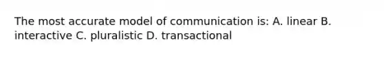 The most accurate model of communication is: A. linear B. interactive C. pluralistic D. transactional