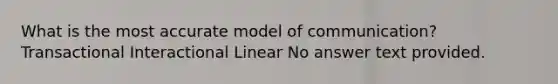 What is the most accurate model of communication? Transactional Interactional Linear No answer text provided.