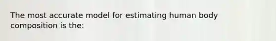 The most accurate model for estimating human body composition is the: