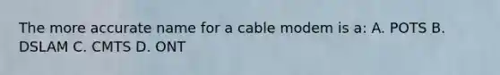 The more accurate name for a cable modem is a: A. POTS B. DSLAM C. CMTS D. ONT