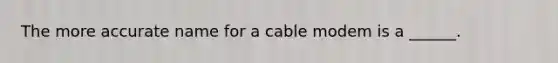 The more accurate name for a cable modem is a ______.