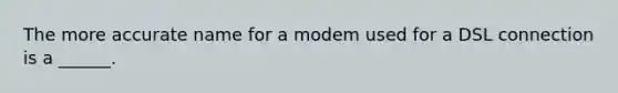 The more accurate name for a modem used for a DSL connection is a ______.