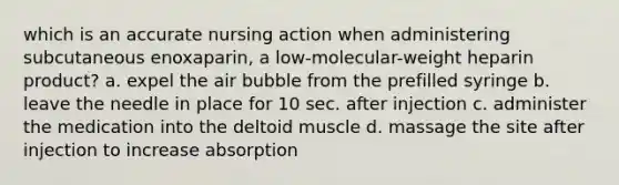 which is an accurate nursing action when administering subcutaneous enoxaparin, a low-molecular-weight heparin product? a. expel the air bubble from the prefilled syringe b. leave the needle in place for 10 sec. after injection c. administer the medication into the deltoid muscle d. massage the site after injection to increase absorption