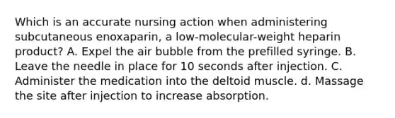 Which is an accurate nursing action when administering subcutaneous enoxaparin, a low-molecular-weight heparin product? A. Expel the air bubble from the prefilled syringe. B. Leave the needle in place for 10 seconds after injection. C. Administer the medication into the deltoid muscle. d. Massage the site after injection to increase absorption.