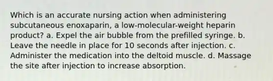 Which is an accurate nursing action when administering subcutaneous enoxaparin, a low-molecular-weight heparin product? a. Expel the air bubble from the prefilled syringe. b. Leave the needle in place for 10 seconds after injection. c. Administer the medication into the deltoid muscle. d. Massage the site after injection to increase absorption.