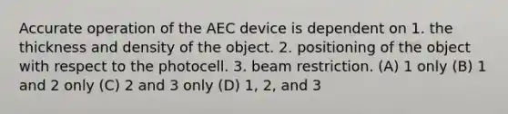 Accurate operation of the AEC device is dependent on 1. the thickness and density of the object. 2. positioning of the object with respect to the photocell. 3. beam restriction. (A) 1 only (B) 1 and 2 only (C) 2 and 3 only (D) 1, 2, and 3