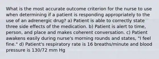 What is the most accurate outcome criterion for the nurse to use when determining if a patient is responding appropriately to the use of an adrenergic drug? a) Patient is able to correctly state three side effects of the medication. b) Patient is alert to time, person, and place and makes coherent conversation. c) Patient awakens easily during nurse's morning rounds and states, "I feel fine." d) Patient's respiratory rate is 16 breaths/minute and blood pressure is 130/72 mm Hg