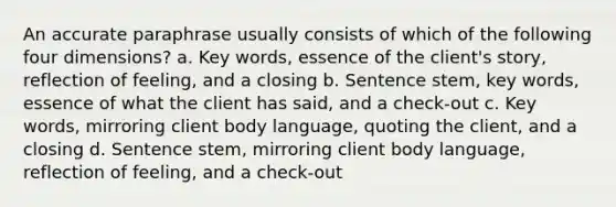 An accurate paraphrase usually consists of which of the following four dimensions? a. Key words, essence of the client's story, reflection of feeling, and a closing b. Sentence stem, key words, essence of what the client has said, and a check-out c. Key words, mirroring client body language, quoting the client, and a closing d. Sentence stem, mirroring client body language, reflection of feeling, and a check-out